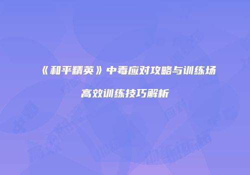 《和平精英》中毒应对攻略与训练场高效训练技巧解析
