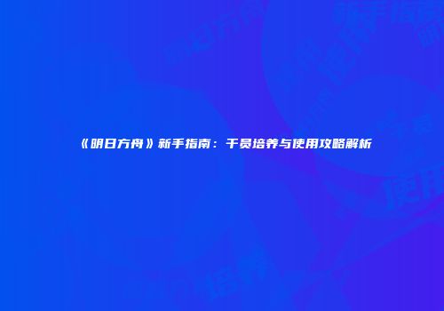 《明日方舟》新手指南：干员培养与使用攻略解析