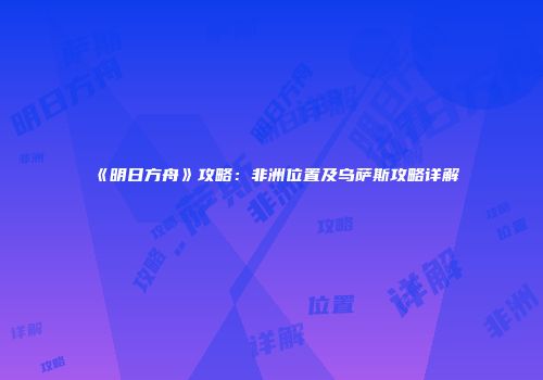 《明日方舟》攻略：非洲位置及乌萨斯攻略详解