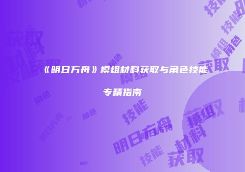 《明日方舟》模组材料获取与角色技能专精指南