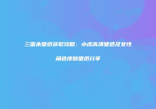 三国杀壁纸获取攻略：小虎高清壁纸及女性角色皮肤壁纸分享