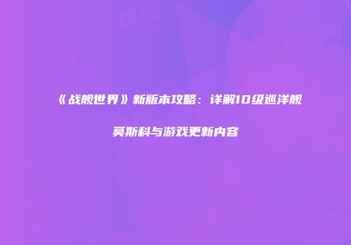 《战舰世界》新版本攻略：详解10级巡洋舰莫斯科与游戏更新内容