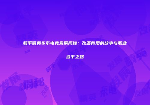 和平精英东东电竞发展揭秘：改名背后的故事与职业选手之路