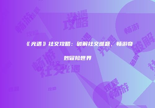 《光遇》社交攻略：破解社交难题，畅游奇妙冒险世界