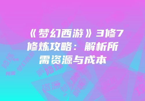 《梦幻西游》3修7修炼攻略：解析所需资源与成本