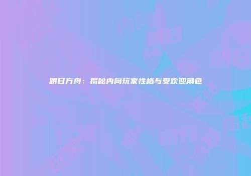 明日方舟：揭秘内向玩家性格与受欢迎角色