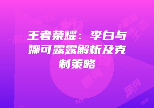 王者荣耀：李白与娜可露露解析及克制策略