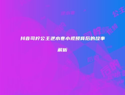 抖音司柠公主逆水寒小视频背后的故事解析