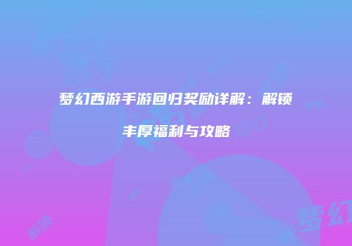 梦幻西游手游回归奖励详解：解锁丰厚福利与攻略