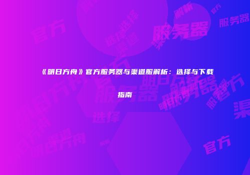 《明日方舟》官方服务器与渠道服解析：选择与下载指南