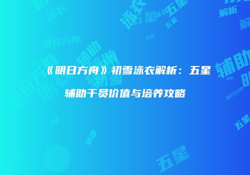 《明日方舟》初雪泳衣解析：五星辅助干员价值与培养攻略