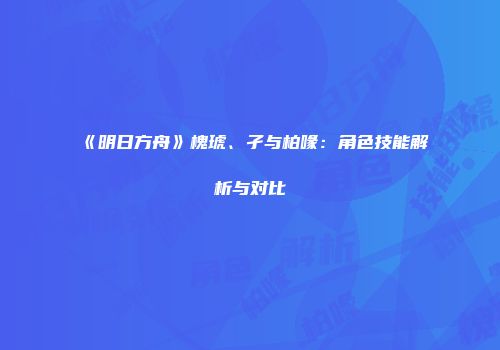 《明日方舟》槐琥、孑与柏喙：角色技能解析与对比
