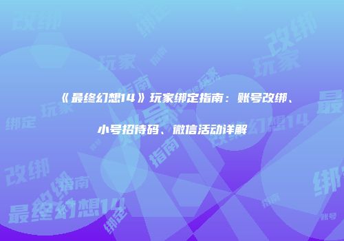 《最终幻想14》玩家绑定指南：账号改绑、小号招待码、微信活动详解