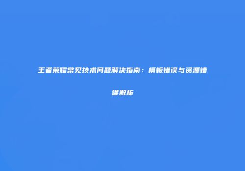 王者荣耀常见技术问题解决指南：模板错误与资源错误解析
