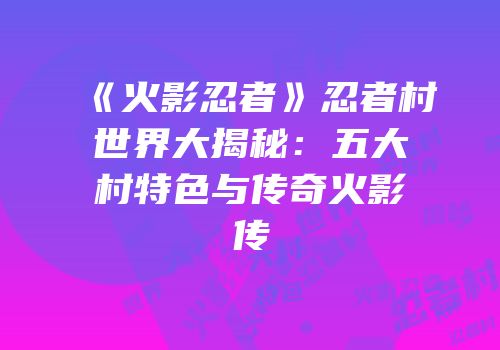 《火影忍者》忍者村世界大揭秘：五大村特色与传奇火影传