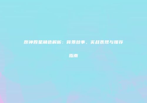 原神四星角色解析：背景故事、实战表现与推荐指南