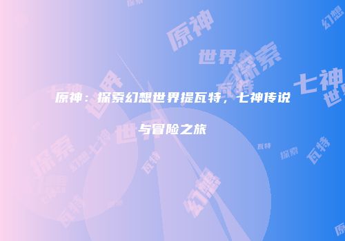 原神：探索幻想世界提瓦特，七神传说与冒险之旅