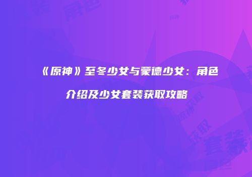 《原神》至冬少女与蒙德少女：角色介绍及少女套装获取攻略