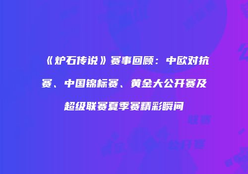 《炉石传说》赛事回顾：中欧对抗赛、中国锦标赛、黄金大公开赛及超级联赛夏季赛精彩瞬间