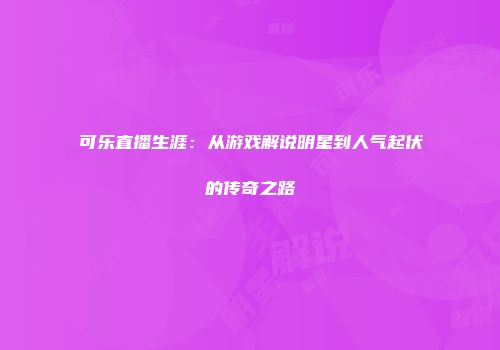 可乐直播生涯：从游戏解说明星到人气起伏的传奇之路