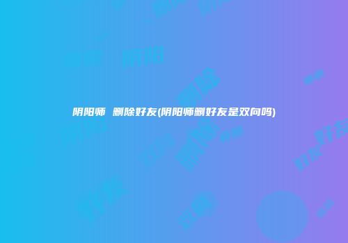 阴阳师 删除好友(阴阳师删好友是双向吗)