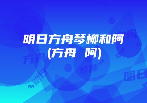 明日方舟琴柳和阿(方舟 阿)