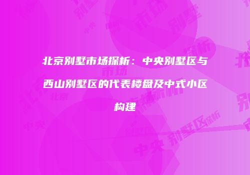 北京别墅市场探析：中央别墅区与西山别墅区的代表楼盘及中式小区构建