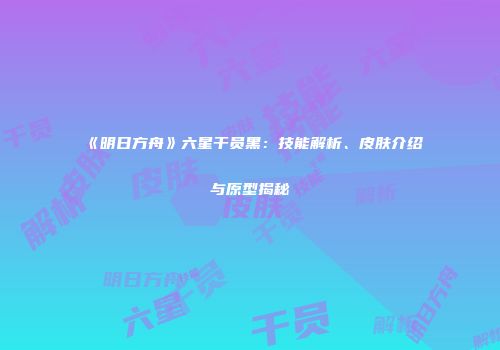《明日方舟》六星干员黑：技能解析、皮肤介绍与原型揭秘