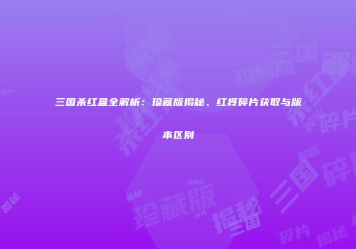 三国杀红盒全解析：珍藏版揭秘、红将碎片获取与版本区别