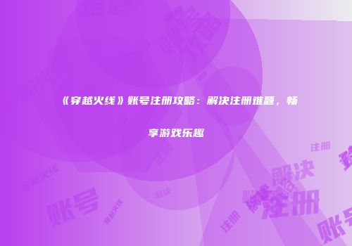 《穿越火线》账号注册攻略：解决注册难题，畅享游戏乐趣