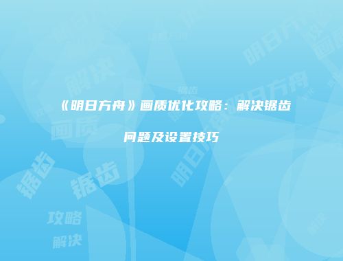 《明日方舟》画质优化攻略：解决锯齿问题及设置技巧
