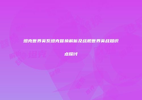 坦克世界英系坦克替换解析及战舰世界英战知识点探讨
