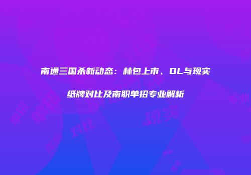 南通三国杀新动态：林包上市、OL与现实纸牌对比及南职单招专业解析