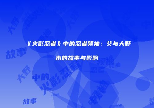 《火影忍者》中的忍者领袖：艾与大野木的故事与影响