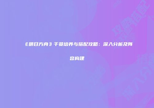 《明日方舟》干员培养与搭配攻略：深入分析及阵容构建