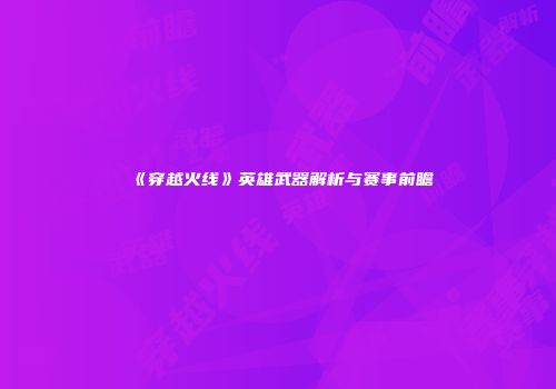 《穿越火线》英雄武器解析与赛事前瞻