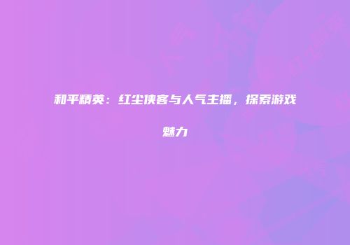 和平精英：红尘侠客与人气主播，探索游戏魅力