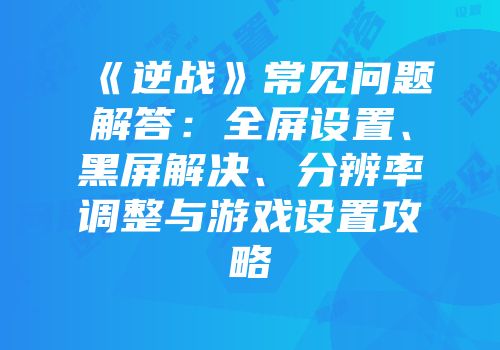 《逆战》常见问题解答：全屏设置、黑屏解决、分辨率调整与游戏设置攻略