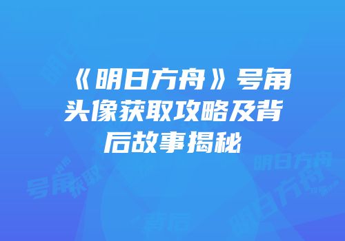 《明日方舟》号角头像获取攻略及背后故事揭秘