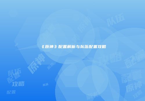 《原神》配置解析与队伍配置攻略