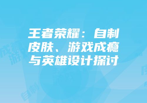 王者荣耀：自制皮肤、游戏成瘾与英雄设计探讨