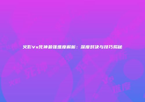火影Vs死神最强难度解析：深度对决与技巧揭秘