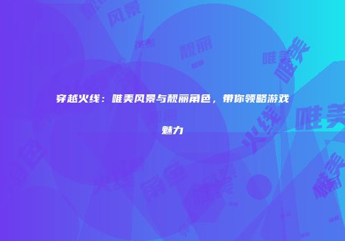 穿越火线：唯美风景与靓丽角色，带你领略游戏魅力