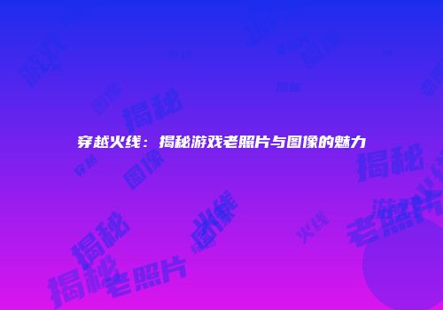 穿越火线：揭秘游戏老照片与图像的魅力