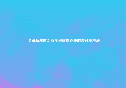 《永劫无间》战斗录像保存攻略及分享方法
