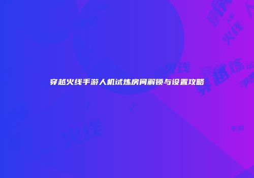穿越火线手游人机试炼房间解锁与设置攻略