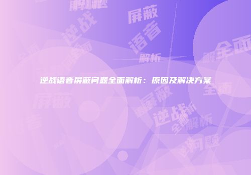 逆战语音屏蔽问题全面解析：原因及解决方案