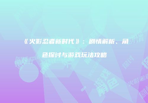 《火影忍者新时代》：剧情解析、角色探讨与游戏玩法攻略