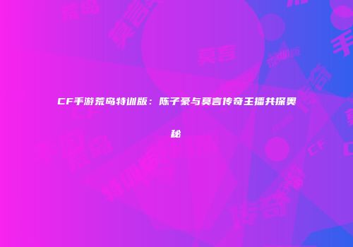 CF手游荒岛特训版：陈子豪与莫言传奇主播共探奥秘
