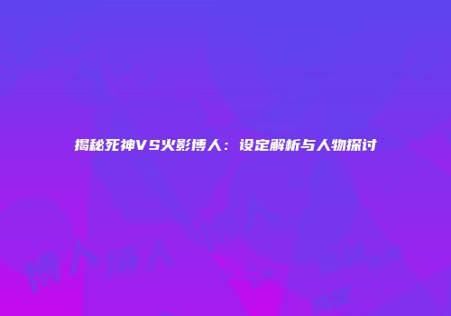 揭秘死神VS火影博人：设定解析与人物探讨